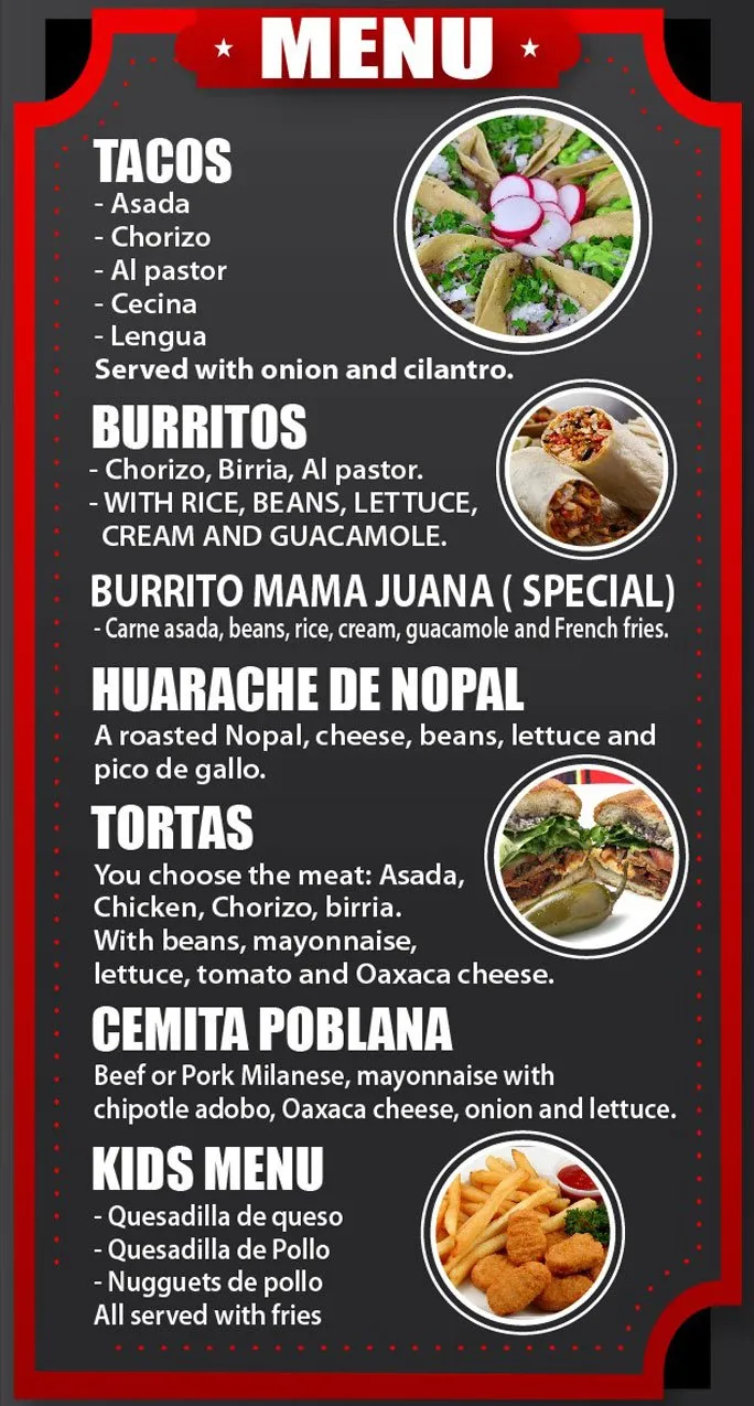 Échate un Taco menu. Tacos: asada, chorizo, al pastor, cecina, lengua, served with onion and cilantro. Burritos: chorizo, birria, al pastor, with rice, beans, lettuce, cream and guacamole. Burrito Mama Juana (special): carne asada, beans, rice, cream, guacamole and French fries. Huarache de nopal: roasted nopal, cheese, beans, lettuce and pico de gallo. Tortas: choose asada, chicken, chorizo or birria, with beans, mayonnaise, lettuce, tomato and Oaxaca cheese. Cemita poblana: beef or pork milanese, mayonnaise with chipotle adobo, Oaxaca cheese, onion and lettuce. Kids menu: quesadilla de queso, quesadilla de pollo, nuggets de pollo, all served with fries.